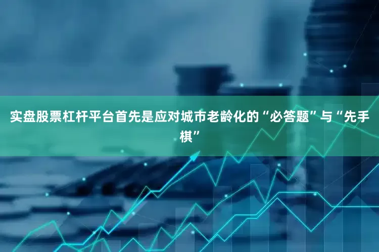 实盘股票杠杆平台首先是应对城市老龄化的“必答题”与“先手棋”