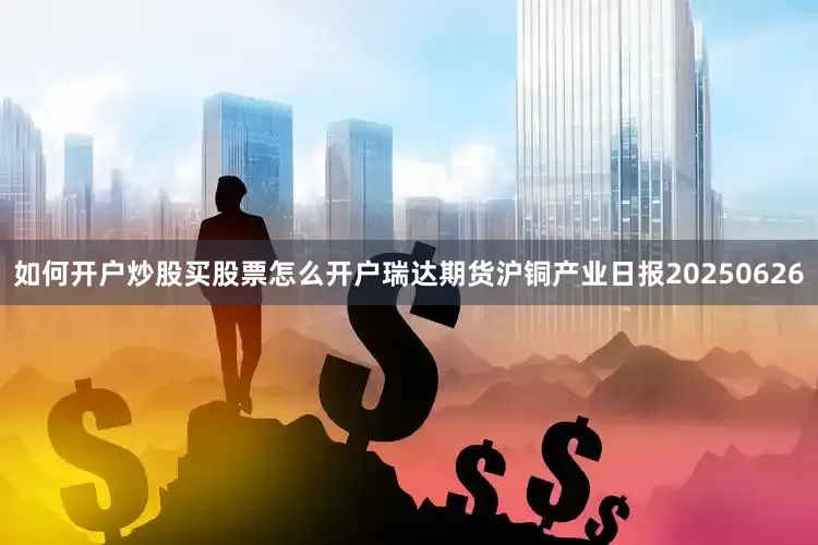 如何开户炒股买股票怎么开户瑞达期货沪铜产业日报20250626