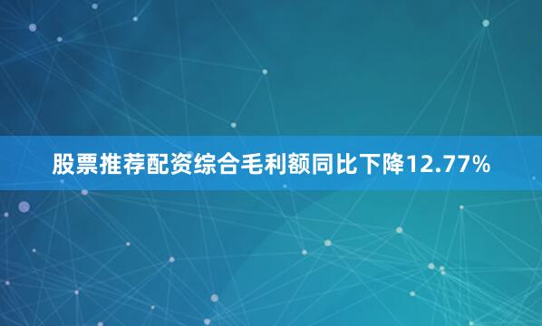 股票推荐配资综合毛利额同比下降12.77%