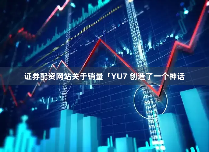 证券配资网站关于销量「YU7 创造了一个神话
