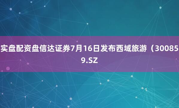 实盘配资盘信达证券7月16日发布西域旅游（300859.SZ