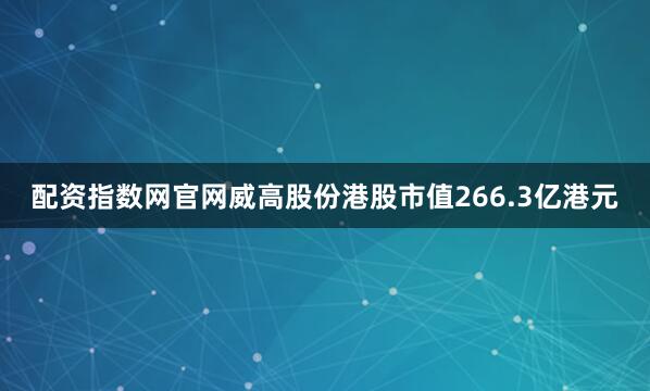 配资指数网官网威高股份港股市值266.3亿港元