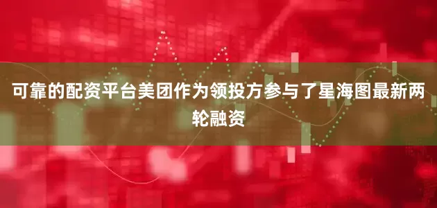 可靠的配资平台美团作为领投方参与了星海图最新两轮融资