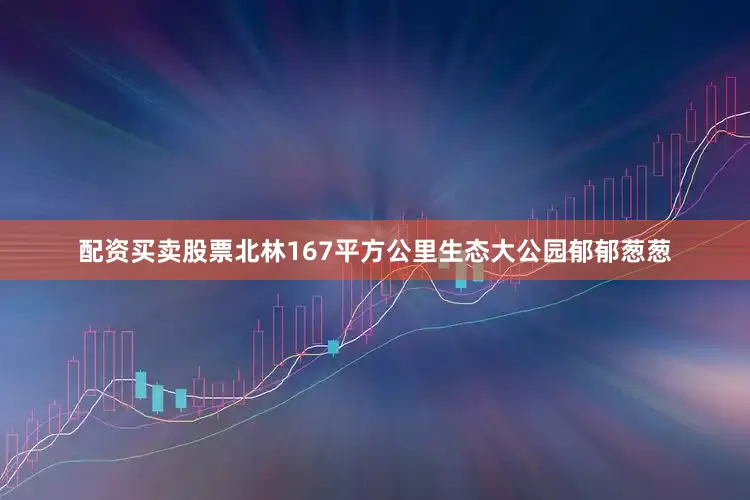 配资买卖股票北林167平方公里生态大公园郁郁葱葱