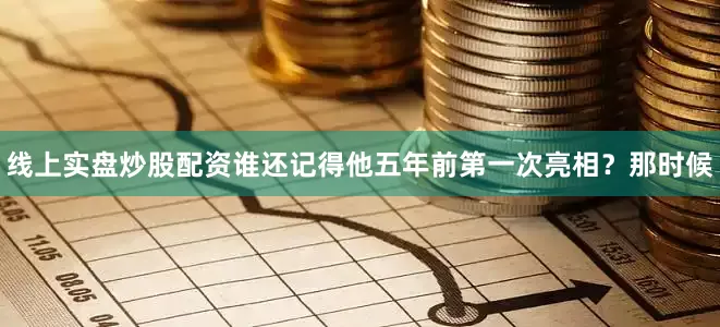 线上实盘炒股配资谁还记得他五年前第一次亮相？那时候