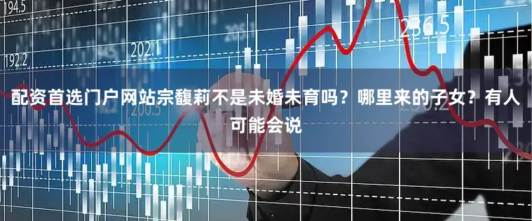 配资首选门户网站宗馥莉不是未婚未育吗？哪里来的子女？有人可能会说