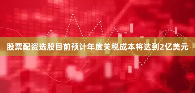 股票配资选股目前预计年度关税成本将达到2亿美元