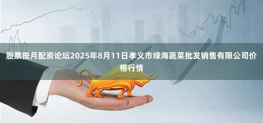 股票按月配资论坛2025年8月11日孝义市绿海蔬菜批发销售有限公司价格行情
