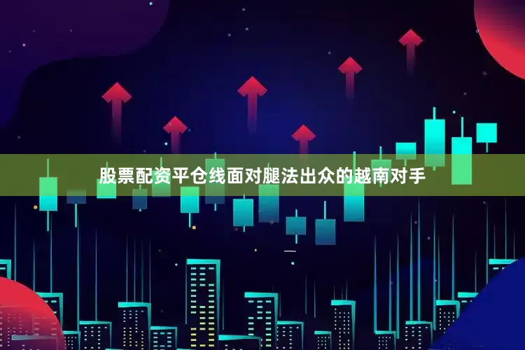 股票配资平仓线面对腿法出众的越南对手