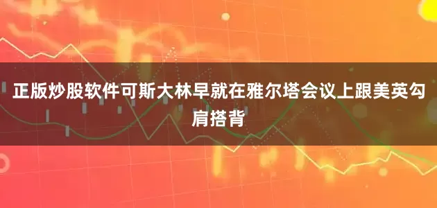 正版炒股软件可斯大林早就在雅尔塔会议上跟美英勾肩搭背