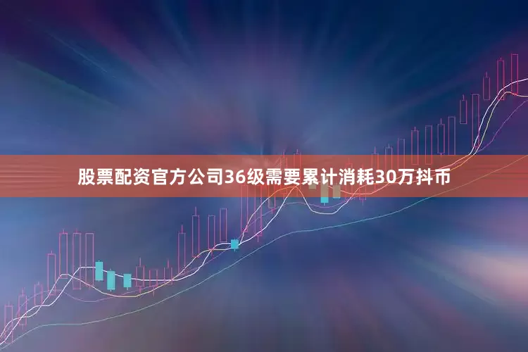 股票配资官方公司36级需要累计消耗30万抖币