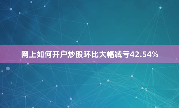 网上如何开户炒股环比大幅减亏42.54%