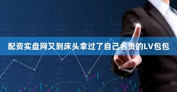 配资实盘网又到床头拿过了自己名贵的LV包包