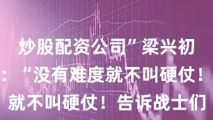 炒股配资公司”梁兴初语气坚定：“没有难度就不叫硬仗！告诉战士们