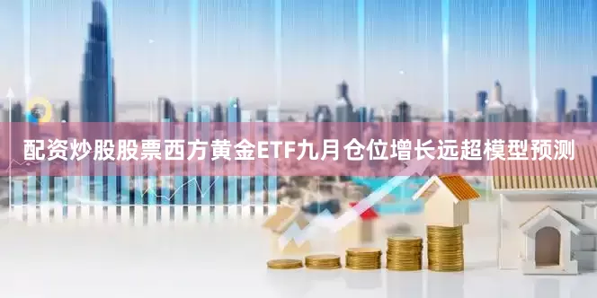 配资炒股股票西方黄金ETF九月仓位增长远超模型预测