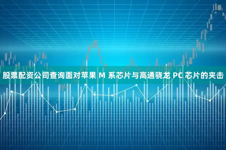 股票配资公司查询面对苹果 M 系芯片与高通骁龙 PC 芯片的夹击
