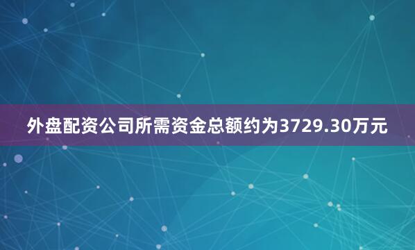 外盘配资公司所需资金总额约为3729.30万元