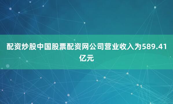 配资炒股中国股票配资网公司营业收入为589.41亿元